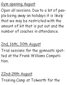 Text Box: Gym opening AugustOpen all sessions. Due to a lot of people being away on holidays it is likely that we may be restricted with the amount of kit that is put out and the number of coaches in attendance.2nd, 16th, 30th AugustTrial sessions for the gymnasts spotted at the Frank Williams Competition.22nd-24th AugustTraining Camp at Tolworth for the 