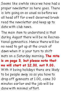 Text Box: Seems like a while since we have had a proper newsletter so here goes. There is lots going on as usual so before we all head off for a well deserved break read the newsletter and keep up to date with club news.The main item to understand is that during August there will be no Recreational gymnastics. Hence there will be no need to get up at the crack of dawn when it is your turn to shift mats on a Saturday morning. The rota is on page 3, but please note that we will start at 12.30, not 9.00. With it being holidays there are likely to be people away so as you have to drop off gymnasts at 1.00, come 30 minutes earlier and the job will be done with minimal effort. 