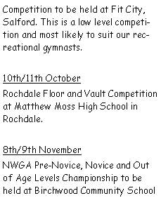 Text Box: Competition to be held at Fit City, Salford. This is a low level competition and most likely to suit our recreational gymnasts.10th/11th OctoberRochdale Floor and Vault Competition at Matthew Moss High School in Rochdale.8th/9th NovemberNWGA Pre-Novice, Novice and Out of Age Levels Championship to be held at Birchwood Community School