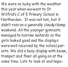 Text Box: We were so lucky with the weather this year when we went to St Wilfrids C of E Primary School in Northerden.  It was not hot, but it didnt rain on a generally cloudy/damp weekend. All the younger gymnasts managed to borrow leotards so the girls looked good and the displays were well received by the school parents. We did a busy display with beam, trampet and floor all going on at the same time. Lots to look at and hope