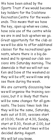 Text Box: We have been asked by the Sports Trust if we would become key holders for the Dialstone Recreation Centre for the weekends. This means that we have the key, open up when we come, have sole use of the centre while we are in and lock up when we go. Great opportunity for the club as we will be able to offer additional classes for the recreational gymnasts, where there is a big demand and to spread our club sessions into Saturday morning. The downside is that we will not see Ken and Dave at the weekend as they will be off; we will now only see them during the week.We are currently discussing how we will organise the training sessions, but it is likely that there will be some changes for all gymnasts. The basic times look like they will be the same, Saturday, mats out at 9.00, sessions start at 10.00, finish at 4.30, Sunday, start at 9.30, finish at 2.00, but who trains at what times will be decided during August.We will let you know.