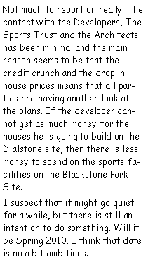 Text Box: Not much to report on really. The contact with the Developers, The Sports Trust and the Architects has been minimal and the main reason seems to be that the credit crunch and the drop in house prices means that all parties are having another look at the plans. If the developer cannot get as much money for the houses he is going to build on the Dialstone site, then there is less money to spend on the sports facilities on the Blackstone Park Site.I suspect that it might go quiet for a while, but there is still an intention to do something. Will it be Spring 2010, I think that date is no a bit ambitious.