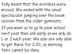 Text Box: fully meant that the mistakes were missed. We ended with the usual spectacular jumping over the beam session from the older gymnasts.If you want us to go to your school next year then ask early as we only do 1 or 2 each year. We also are only able to get there for 2.00, so morning fairs cannot be done.