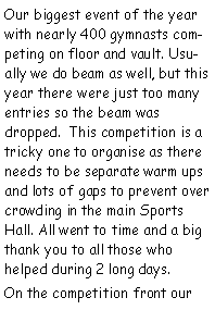 Text Box: Our biggest event of the year with nearly 400 gymnasts competing on floor and vault. Usually we do beam as well, but this year there were just too many entries so the beam was dropped.  This competition is a tricky one to organise as there needs to be separate warm ups and lots of gaps to prevent over crowding in the main Sports Hall. All went to time and a big thank you to all those who helped during 2 long days.On the competition front our 