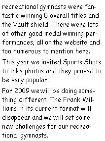Text Box: recreational gymnasts were fantastic winning 8 overall titles and the Vault shield. There were lots of other good medal winning performances, all on the website and too numerous to mention here.This year we invited Sports Shots to take photos and they proved to be very popular.For 2009 we will be doing something different. The Frank Williams in its current format will disappear and we will set some new challenges for our recreational gymnasts.