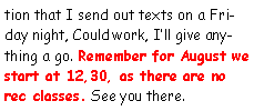 Text Box: tion that I send out texts on a Friday night, Could work, Ill give anything a go. Remember for August we start at 12,30, as there are no rec classes. See you there.