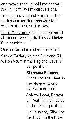 Text Box: and moves that you will not normally see in North West competitions.Interestingly enough we did better in this competition than we did in the GM 4 Piece held in May.Carla Mansfield was our only overall champion, winning the Novice Under 8 competition.Our individual medal winners were:Stevie Taylor, Gold on Bars and Silver on Vault in the Regional Level 3 competition.Shushana Brennan, Bronze on the Floor in the Novice 12 and over competition.Colette Lowe, Bronze on Vault in the Novice under 12 competition.Hollie Ward, Silver on the Floor in the Nov