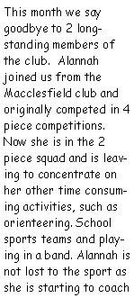 Text Box: This month we say goodbye to 2 longstanding members of the club.  Alannah joined us from the Macclesfield club and originally competed in 4 piece competitions. Now she is in the 2 piece squad and is leaving to concentrate on her other time consuming activities, such as orienteering. School sports teams and playing in a band. Alannah is not lost to the sport as she is starting to coach 