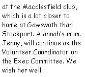 Text Box: at the Macclesfield club, which is a lot closer to home at Gawswoth than Stockport. Alannahs mum. Jenny, will continue as the Volunteer Coordinator on the Exec Committee. We wish her well.