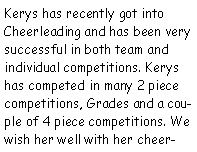 Text Box: Kerys has recently got into Cheerleading and has been very successful in both team and individual competitions. Kerys has competed in many 2 piece competitions, Grades and a couple of 4 piece competitions. We wish her well with her cheer