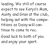 Text Box: leading. We still of course expect to see Keryss Mum, Aunty and Gran at the club, helping out with the competitions as Daisy will continue to come to rec.Good luck to both of you and enjoy your sport.