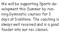 Text Box: We will be supporting Sports development this Summer by running Gymnastic courses for 3 days at Dialstone. The coaching is always well received and is a good feeder into our rec classes.