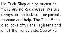 Text Box: No Tuck Shop during August as there are no Rec classes. We are always on the look out for parents to come and help. The Tuck Shop also looks after the registers and all of the money side. See Mike!